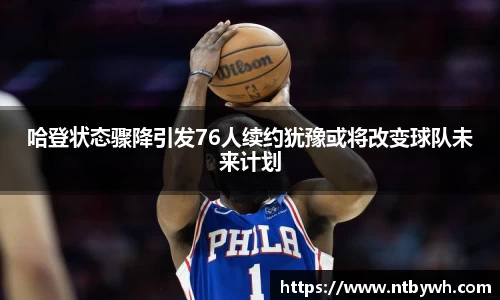哈登状态骤降引发76人续约犹豫或将改变球队未来计划